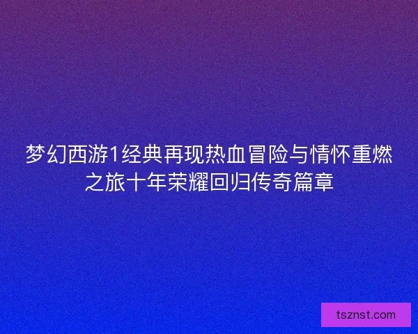 梦幻西游1经典再现热血冒险与情怀重燃之旅十年荣耀回归传奇篇章