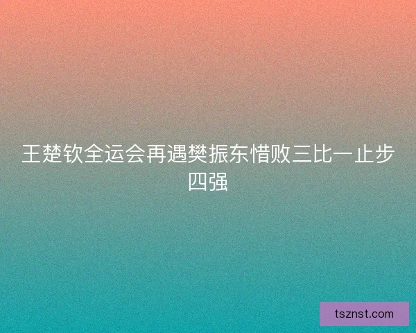 王楚钦全运会再遇樊振东惜败三比一止步四强