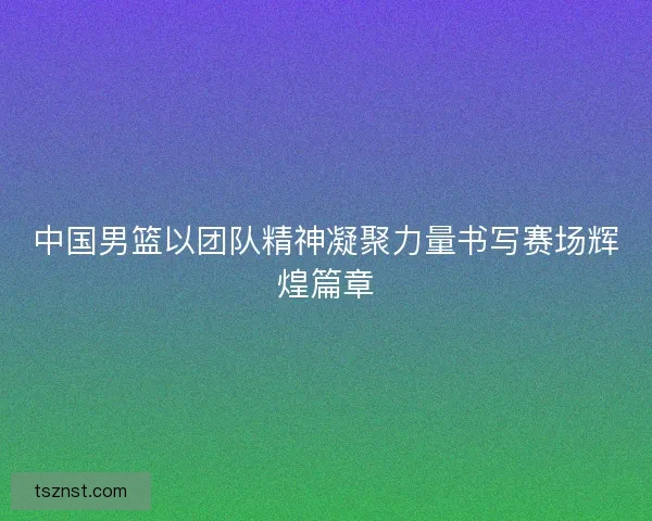 中国男篮以团队精神凝聚力量书写赛场辉煌篇章