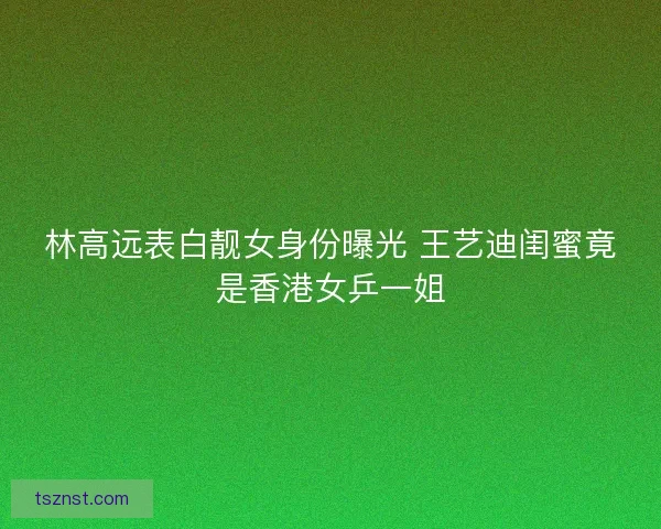 林高远表白靓女身份曝光 王艺迪闺蜜竟是香港女乒一姐