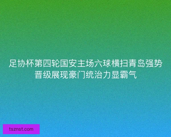 足协杯第四轮国安主场六球横扫青岛强势晋级展现豪门统治力显霸气