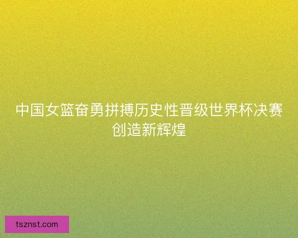 中国女篮奋勇拼搏历史性晋级世界杯决赛创造新辉煌