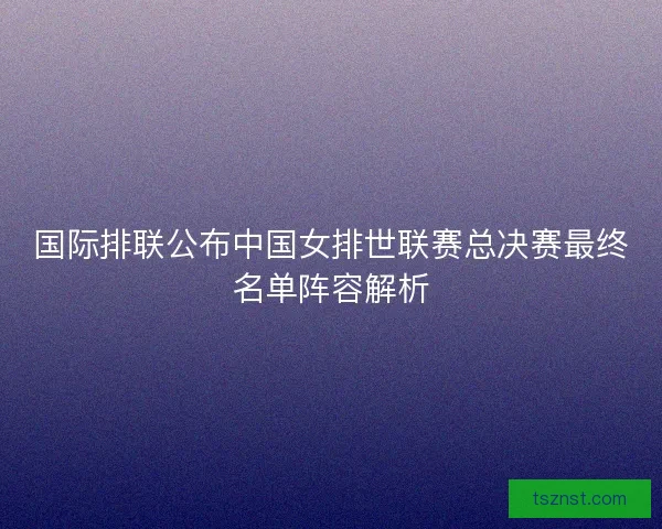 国际排联公布中国女排世联赛总决赛最终名单阵容解析