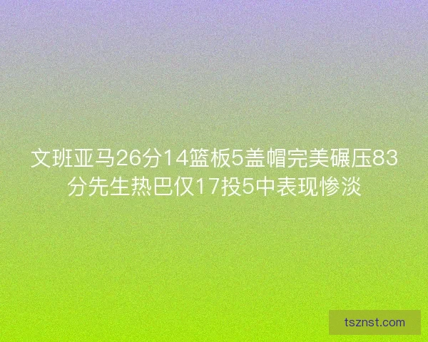 文班亚马26分14篮板5盖帽完美碾压83分先生热巴仅17投5中表现惨淡