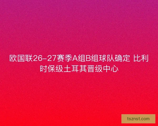 欧国联26-27赛季A组B组球队确定 比利时保级土耳其晋级中心 欧国联26-27赛季A组B组球队确定 比利时保级土耳其晋级中心