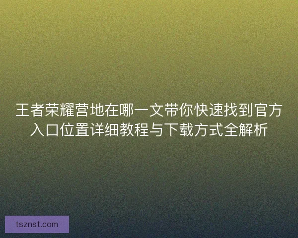 王者荣耀营地在哪一文带你快速找到官方入口位置详细教程与下载方式全解析