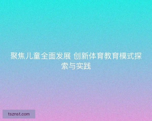 聚焦儿童全面发展 创新体育教育模式探索与实践