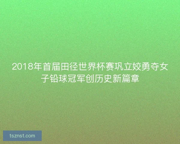 2018年首届田径世界杯赛巩立姣勇夺女子铅球冠军创历史新篇章