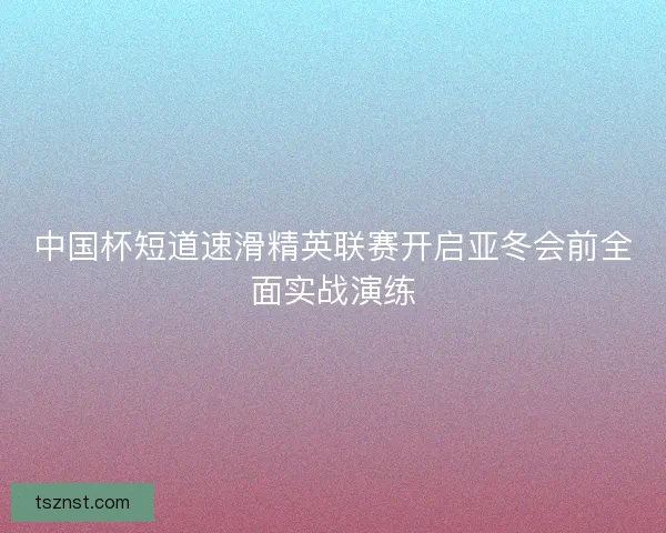 中国杯短道速滑精英联赛开启亚冬会前全面实战演练