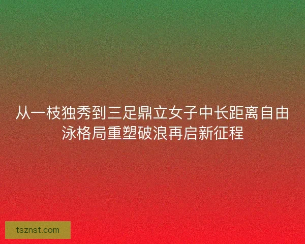 从一枝独秀到三足鼎立女子中长距离自由泳格局重塑破浪再启新征程