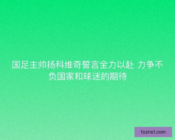 国足主帅扬科维奇誓言全力以赴 力争不负国家和球迷的期待
