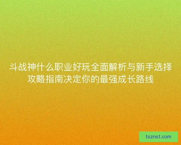 斗战神什么职业好玩全面解析与新手选择攻略指南决定你的最强成长路线