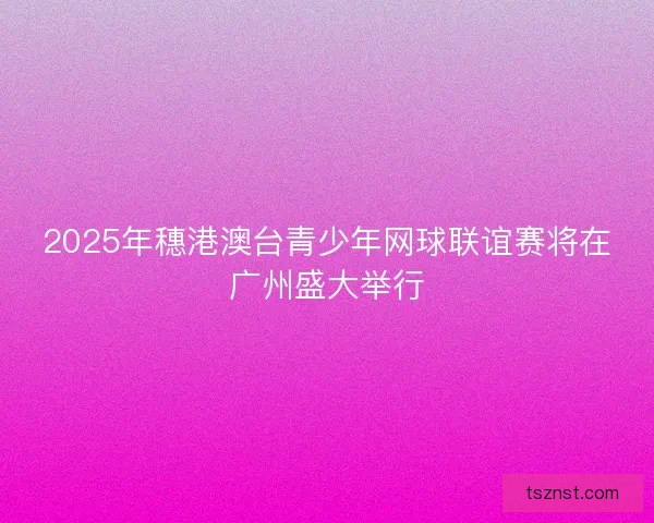 2025年穗港澳台青少年网球联谊赛将在广州盛大举行 2025年穗港澳台青少年网球联谊赛将在广州盛大举行