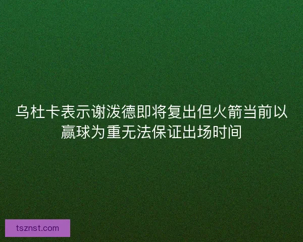 乌杜卡表示谢泼德即将复出但火箭当前以赢球为重无法保证出场时间 乌杜卡表示谢泼德即将复出但火箭当前以赢球为重无法保证出场时间