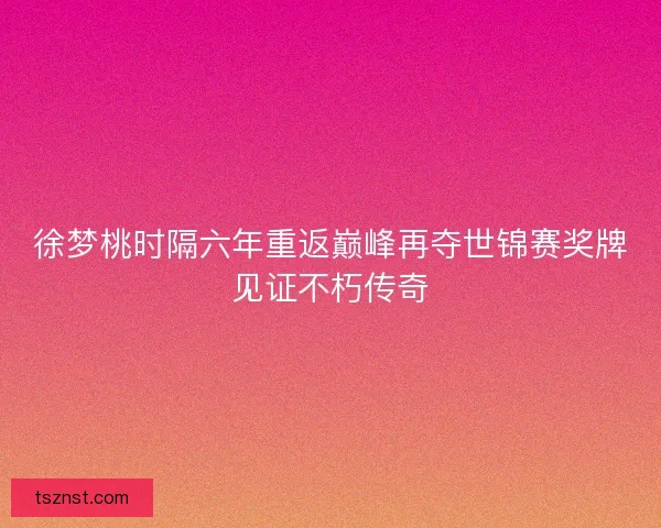 徐梦桃时隔六年重返巅峰再夺世锦赛奖牌见证不朽传奇 徐梦桃时隔六年重返巅峰再夺世锦赛奖牌见证不朽传奇