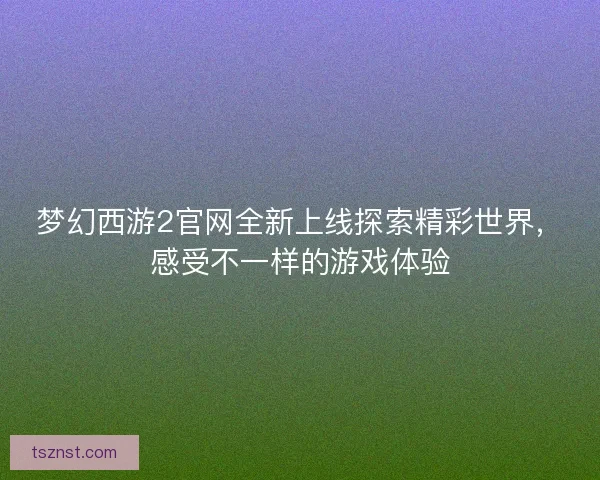 梦幻西游2官网全新上线探索精彩世界,感受不一样的游戏体验 梦幻西游2官网全新上线探索精彩世界,感受不一样的游戏体验