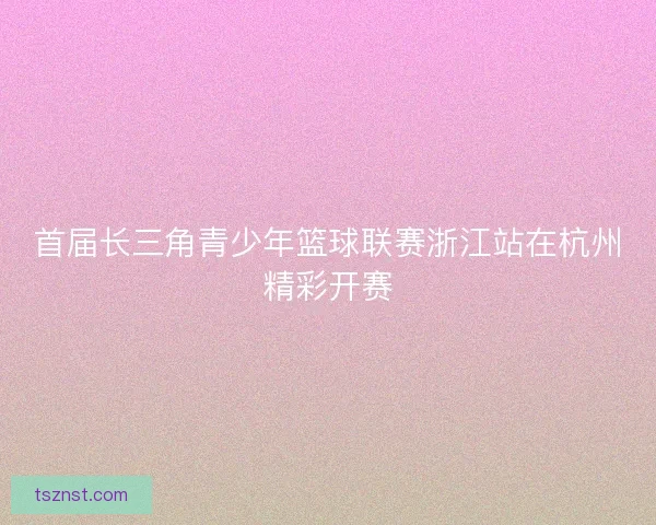 首届长三角青少年篮球联赛浙江站在杭州精彩开赛 首届长三角青少年篮球联赛浙江站在杭州精彩开赛