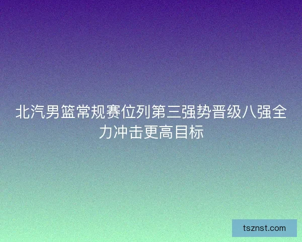 北汽男篮常规赛位列第三强势晋级八强全力冲击更高目标 北汽男篮常规赛位列第三强势晋级八强全力冲击更高目标