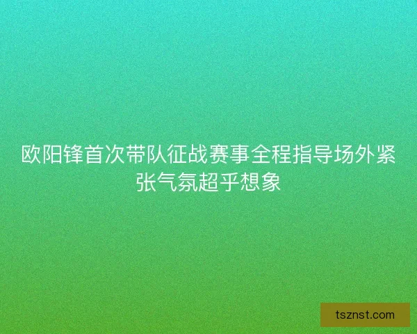 欧阳锋首次带队征战赛事全程指导场外紧张气氛超乎想象 欧阳锋首次带队征战赛事全程指导场外紧张气氛超乎想象