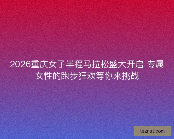 2026重庆女子半程马拉松盛大开启 专属女性的跑步狂欢等你来挑战