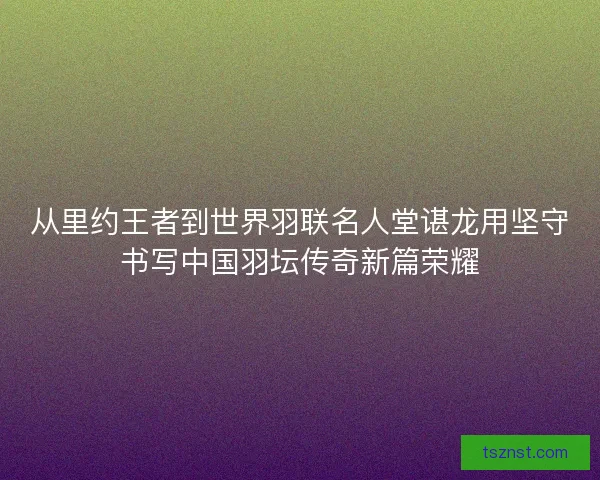 从里约王者到世界羽联名人堂谌龙用坚守书写中国羽坛传奇新篇荣耀