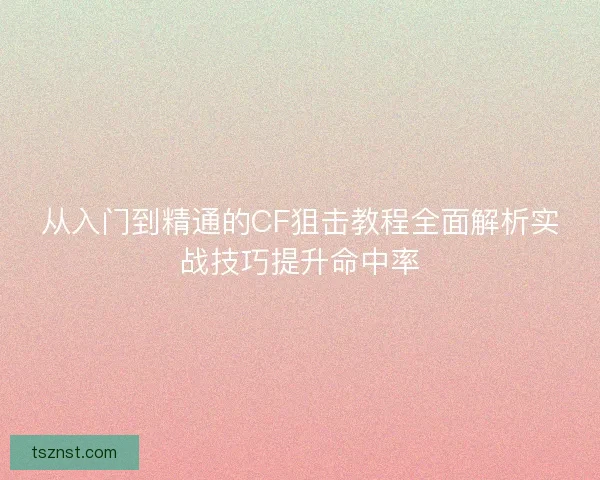 从入门到精通的CF狙击教程全面解析实战技巧提升命中率 从入门到精通的CF狙击教程全面解析实战技巧提升命中率