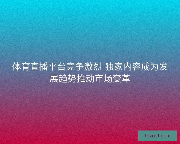 体育直播平台竞争激烈 独家内容成为发展趋势推动市场变革