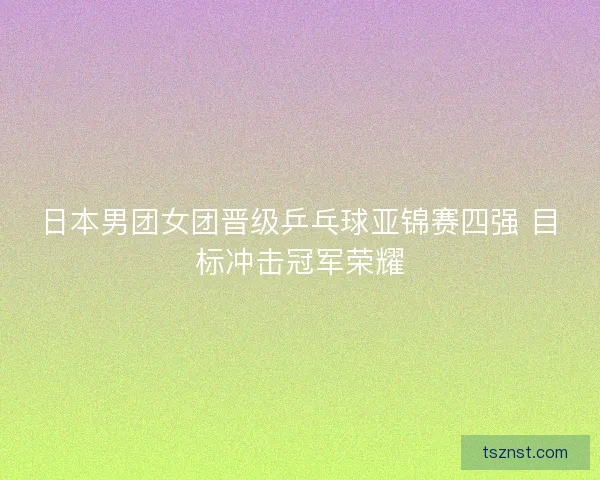 日本男团女团晋级乒乓球亚锦赛四强 目标冲击冠军荣耀 日本男团女团晋级乒乓球亚锦赛四强 目标冲击冠军荣耀